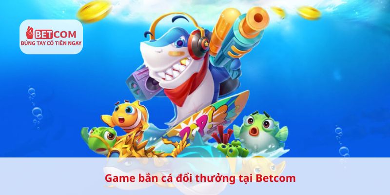 Game bắn cá đổi thưởng tại Betcom